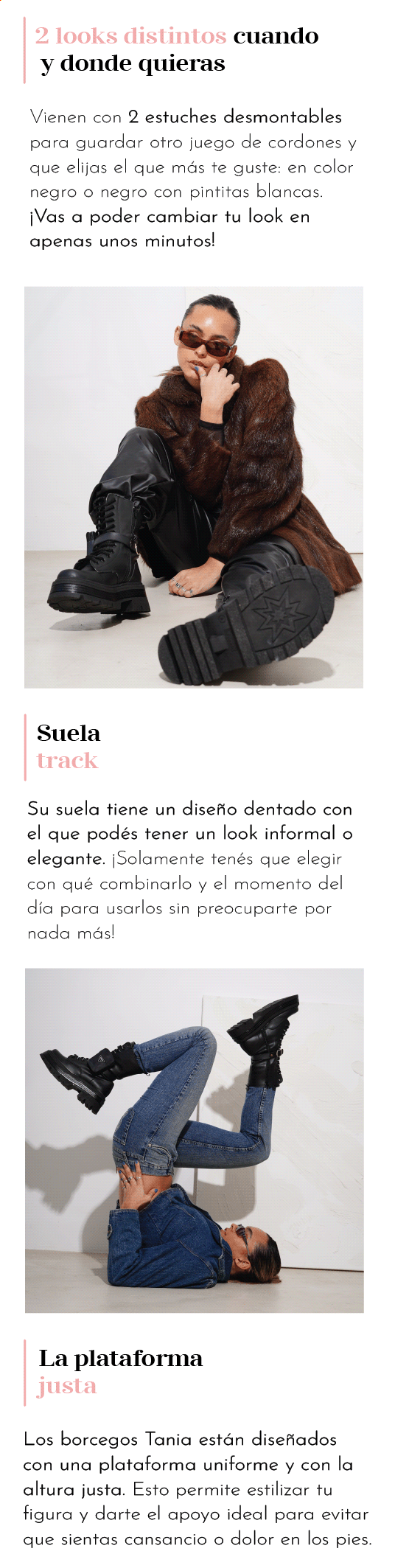 2 looks distintos cuando  y donde quieras Vienen con 2 estuches desmontables para guardar otro juego de cordones y que elijas el que más te guste: en color negro o negro con pintitas blancas. ¡Vas a poder cambiar tu look en apenas unos minutos!  Suela  track  Su suela tiene un diseño dentado con el que podés tener un look informal o elegante. ¡Solamente tenés que elegir con qué combinarlo y el momento del día para usarlos sin preocuparte por nada más! La plataforma  justa Los borcegos Tania están diseñados con una plataforma uniforme y con la altura justa. Esto permite estilizar tu figura y darte el apoyo ideal para evitar que sientas cansancio o dolor en los pies.